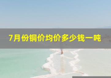 7月份铜价均价多少钱一吨