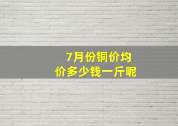 7月份铜价均价多少钱一斤呢