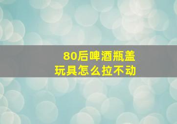 80后啤酒瓶盖玩具怎么拉不动