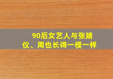 90后女艺人与张婧仪、周也长得一模一样