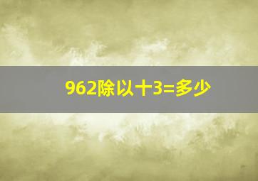 962除以十3=多少