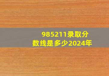 985211录取分数线是多少2024年