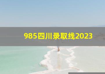 985四川录取线2023