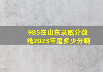 985在山东录取分数线2023年是多少分啊