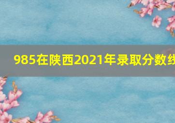 985在陕西2021年录取分数线