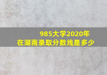 985大学2020年在湖南录取分数线是多少