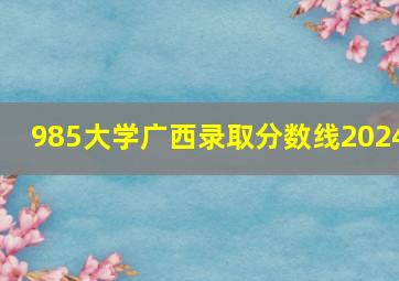 985大学广西录取分数线2024