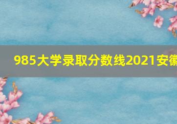 985大学录取分数线2021安徽