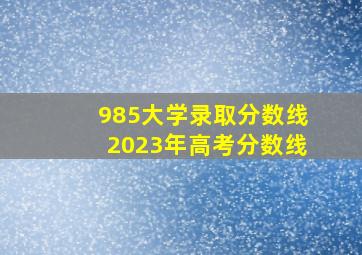 985大学录取分数线2023年高考分数线