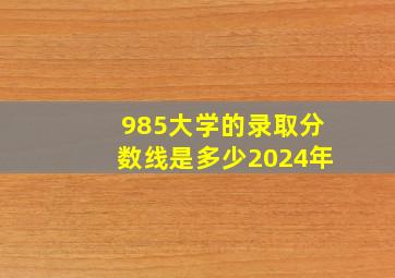 985大学的录取分数线是多少2024年