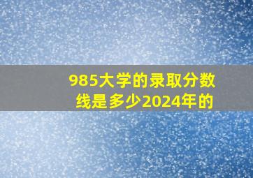 985大学的录取分数线是多少2024年的