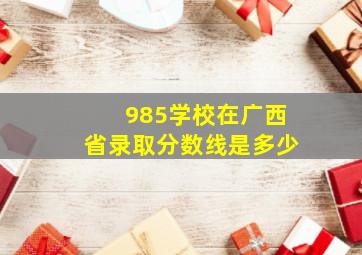 985学校在广西省录取分数线是多少