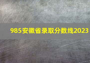 985安徽省录取分数线2023