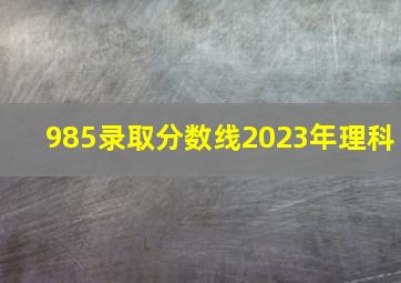 985录取分数线2023年理科