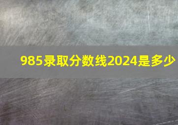 985录取分数线2024是多少