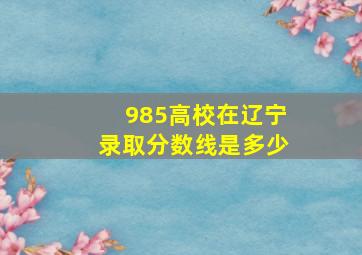 985高校在辽宁录取分数线是多少