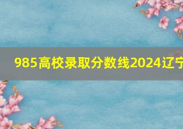 985高校录取分数线2024辽宁