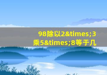 98除以2×3乘5×8等于几