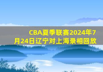 CBA夏季联赛2024年7月24日辽宁对上海录相回放