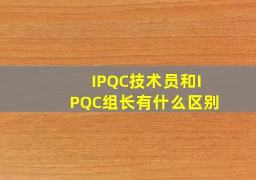 IPQC技术员和IPQC组长有什么区别