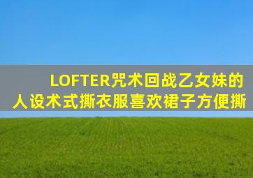 LOFTER咒术回战乙女妹的人设术式撕衣服喜欢裙子方便撕