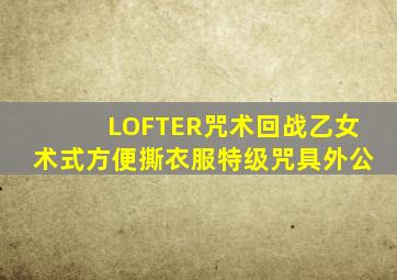 LOFTER咒术回战乙女术式方便撕衣服特级咒具外公