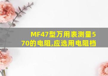 MF47型万用表测量570的电阻,应选用电阻档