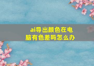 ai导出颜色在电脑有色差吗怎么办