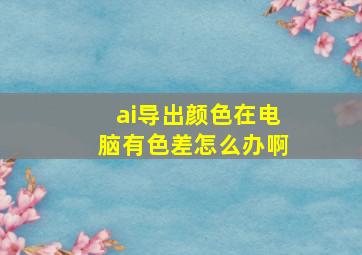 ai导出颜色在电脑有色差怎么办啊