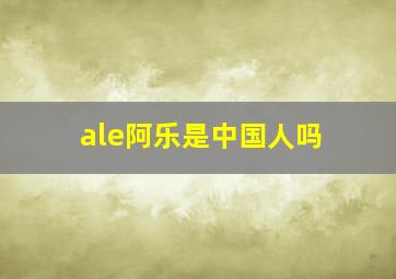 ale阿乐是中国人吗