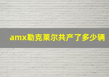 amx勒克莱尔共产了多少辆