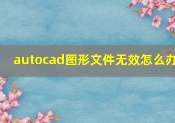 autocad图形文件无效怎么办