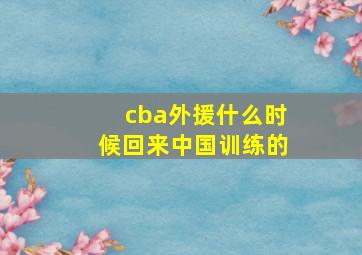 cba外援什么时候回来中国训练的