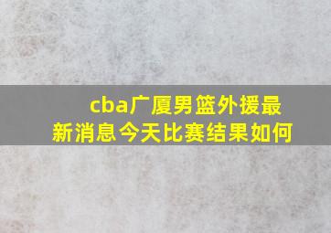 cba广厦男篮外援最新消息今天比赛结果如何