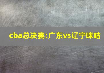 cba总决赛:广东vs辽宁咪咕