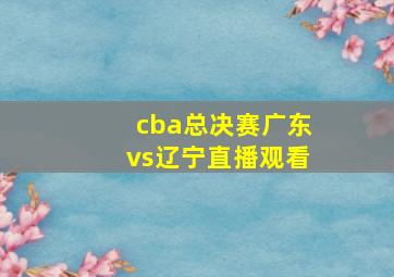 cba总决赛广东vs辽宁直播观看