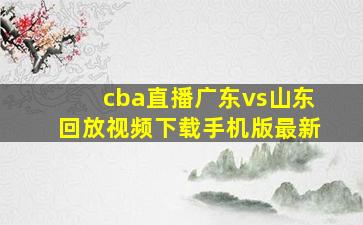 cba直播广东vs山东回放视频下载手机版最新