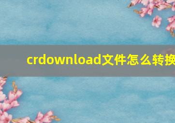 crdownload文件怎么转换