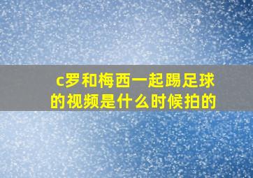 c罗和梅西一起踢足球的视频是什么时候拍的