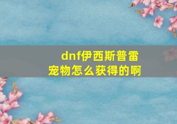 dnf伊西斯普雷宠物怎么获得的啊