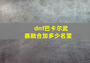 dnf巴卡尔武器融合加多少名望