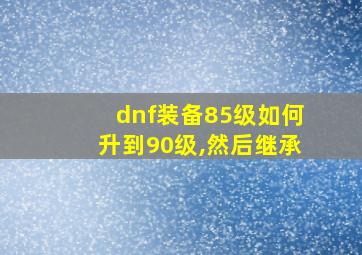 dnf装备85级如何升到90级,然后继承