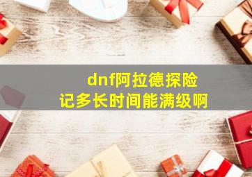 dnf阿拉德探险记多长时间能满级啊