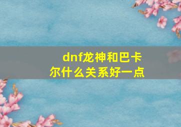 dnf龙神和巴卡尔什么关系好一点