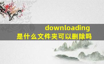 downloading是什么文件夹可以删除吗