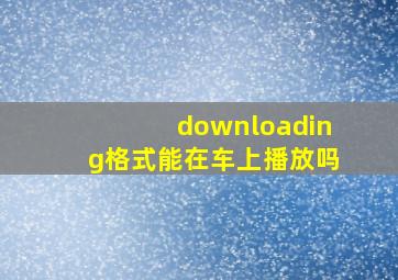 downloading格式能在车上播放吗