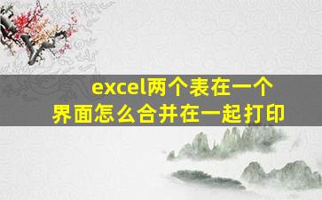 excel两个表在一个界面怎么合并在一起打印