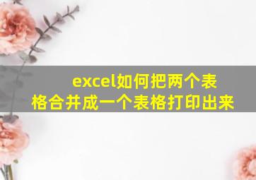 excel如何把两个表格合并成一个表格打印出来