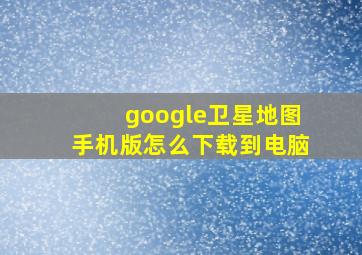 google卫星地图手机版怎么下载到电脑