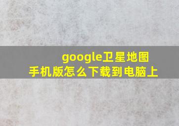 google卫星地图手机版怎么下载到电脑上